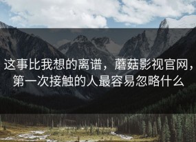 这事比我想的离谱，蘑菇影视官网，第一次接触的人最容易忽略什么