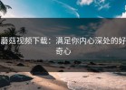蘑菇视频下载：满足你内心深处的好奇心