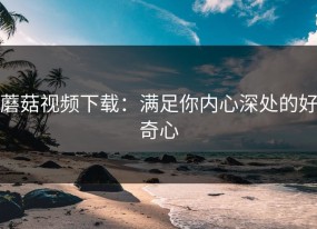 蘑菇视频下载：满足你内心深处的好奇心