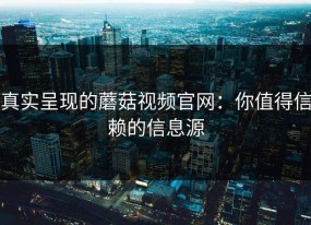 真实呈现的蘑菇视频官网：你值得信赖的信息源