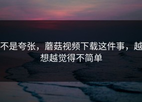 不是夸张，蘑菇视频下载这件事，越想越觉得不简单