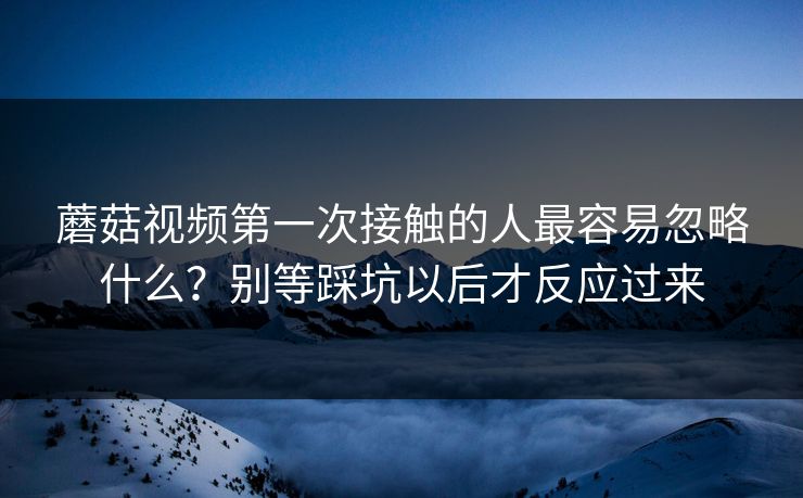 蘑菇视频第一次接触的人最容易忽略什么？别等踩坑以后才反应过来