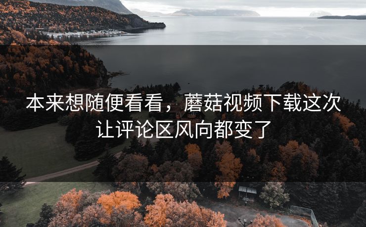 本来想随便看看，蘑菇视频下载这次让评论区风向都变了