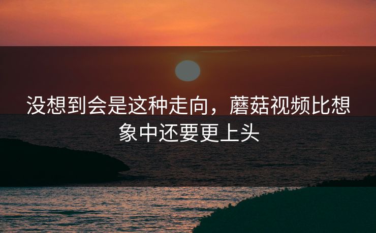 没想到会是这种走向，蘑菇视频比想象中还要更上头