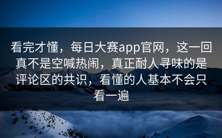 看完才懂，每日大赛app官网，这一回真不是空喊热闹，真正耐人寻味的是评论区的共识，看懂的人基本不会只看一遍
