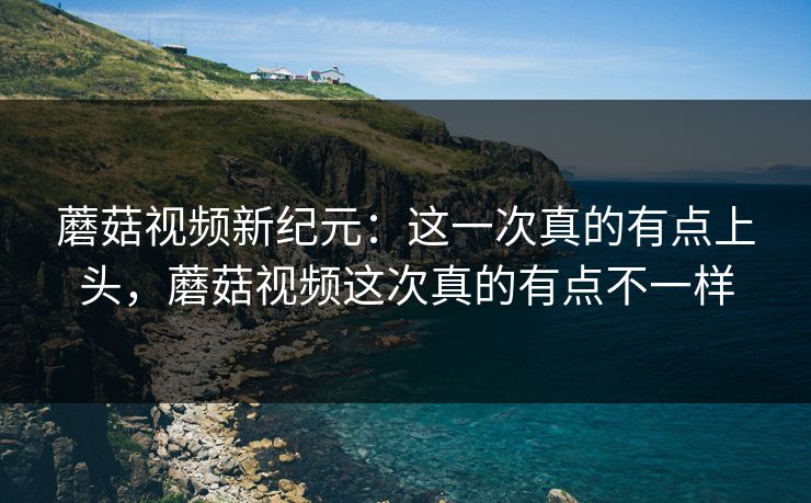蘑菇视频新纪元：这一次真的有点上头，蘑菇视频这次真的有点不一样