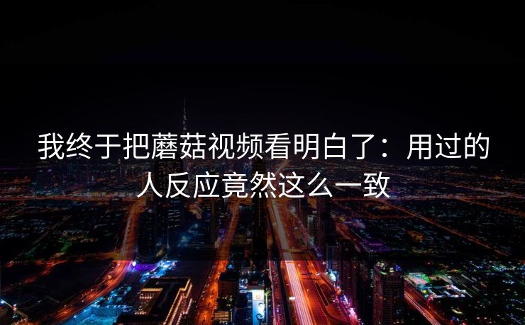 我终于把蘑菇视频看明白了：用过的人反应竟然这么一致