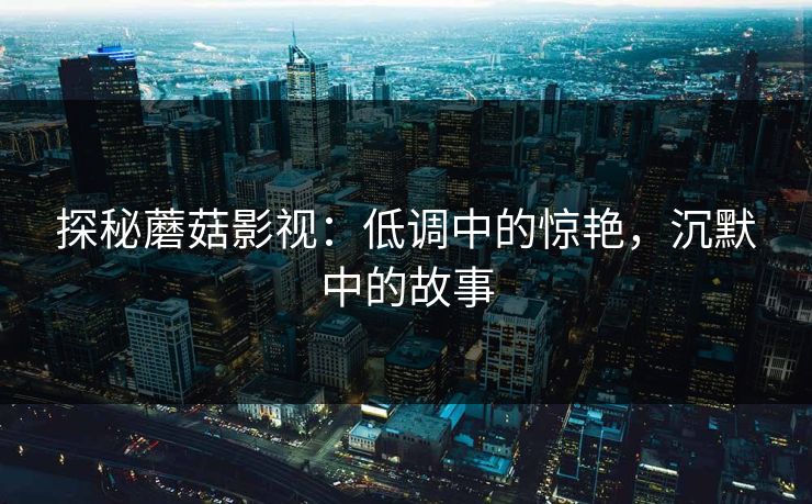 探秘蘑菇影视：低调中的惊艳，沉默中的故事