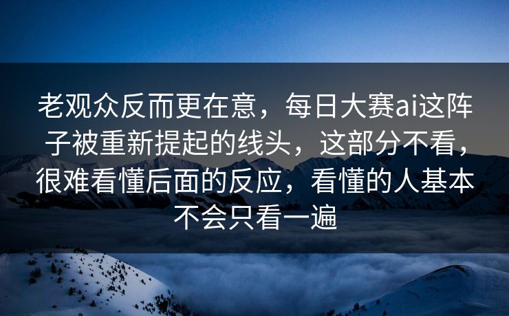 老观众反而更在意，每日大赛ai这阵子被重新提起的线头，这部分不看，很难看懂后面的反应，看懂的人基本不会只看一遍