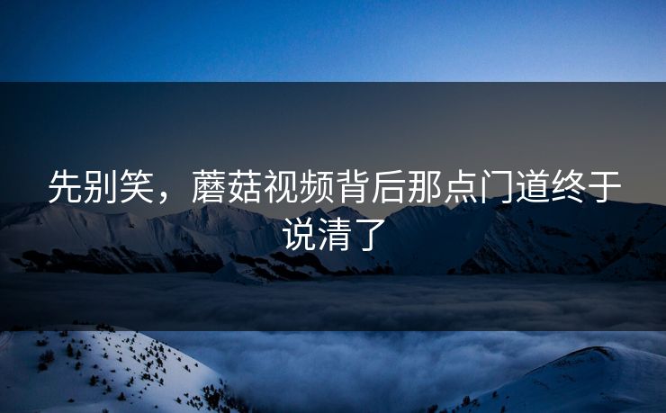 先别笑，蘑菇视频背后那点门道终于说清了
