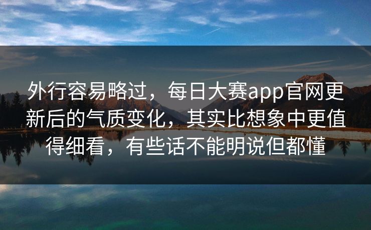 外行容易略过，每日大赛app官网更新后的气质变化，其实比想象中更值得细看，有些话不能明说但都懂