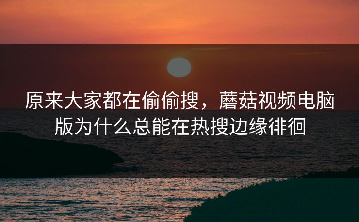 原来大家都在偷偷搜，蘑菇视频电脑版为什么总能在热搜边缘徘徊