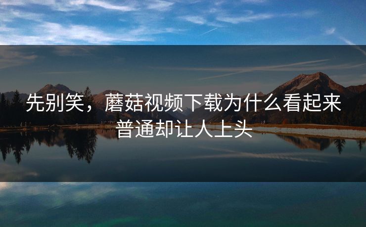先别笑，蘑菇视频下载为什么看起来普通却让人上头