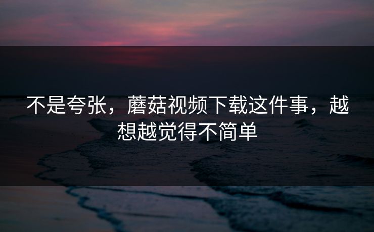 不是夸张，蘑菇视频下载这件事，越想越觉得不简单