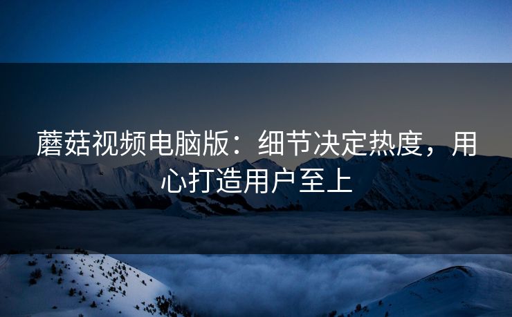 蘑菇视频电脑版：细节决定热度，用心打造用户至上