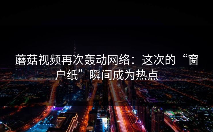 蘑菇视频再次轰动网络：这次的“窗户纸”瞬间成为热点