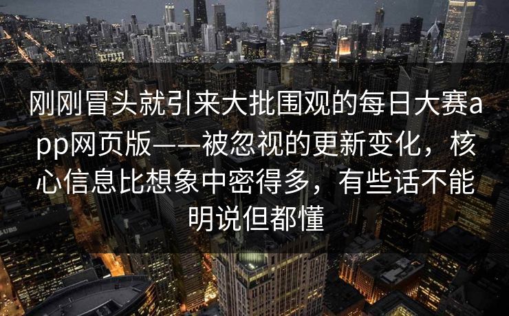 刚刚冒头就引来大批围观的每日大赛app网页版——被忽视的更新变化，核心信息比想象中密得多，有些话不能明说但都懂