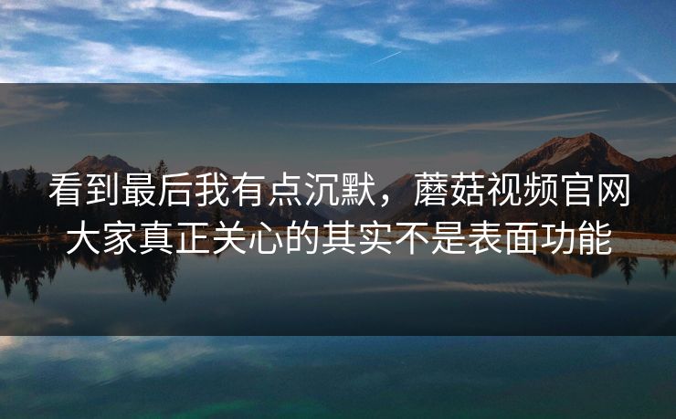 看到最后我有点沉默，蘑菇视频官网大家真正关心的其实不是表面功能