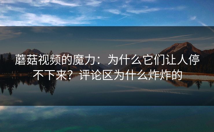 蘑菇视频的魔力：为什么它们让人停不下来？评论区为什么炸炸的