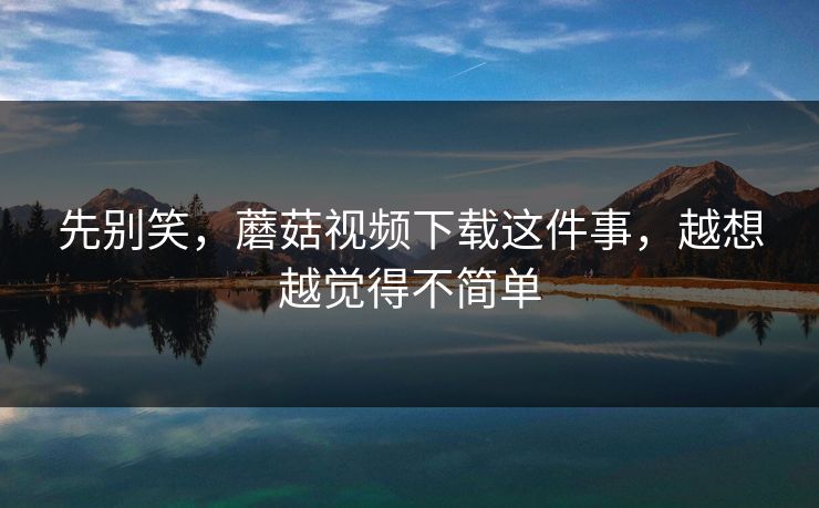 先别笑，蘑菇视频下载这件事，越想越觉得不简单