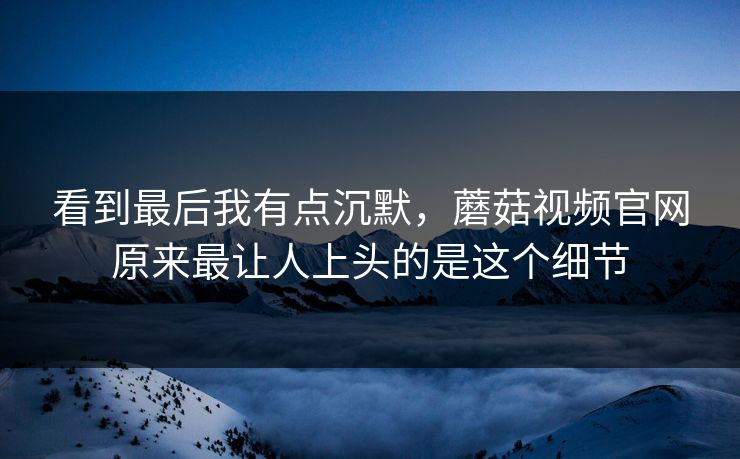 看到最后我有点沉默，蘑菇视频官网原来最让人上头的是这个细节