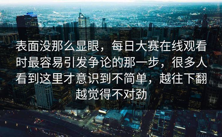 表面没那么显眼，每日大赛在线观看时最容易引发争论的那一步，很多人看到这里才意识到不简单，越往下翻越觉得不对劲