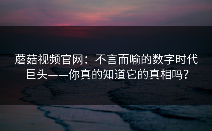 蘑菇视频官网：不言而喻的数字时代巨头——你真的知道它的真相吗？