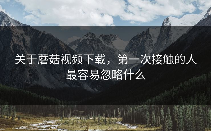 关于蘑菇视频下载，第一次接触的人最容易忽略什么
