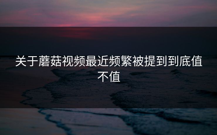 关于蘑菇视频最近频繁被提到到底值不值