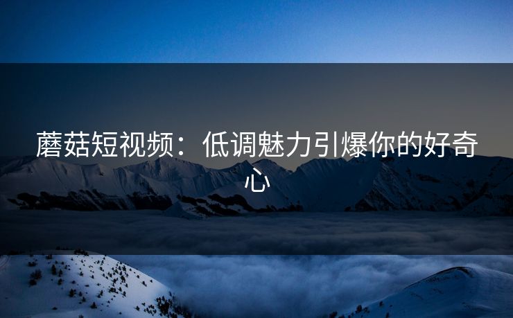 蘑菇短视频：低调魅力引爆你的好奇心
