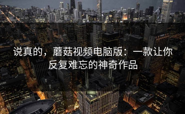 说真的，蘑菇视频电脑版：一款让你反复难忘的神奇作品