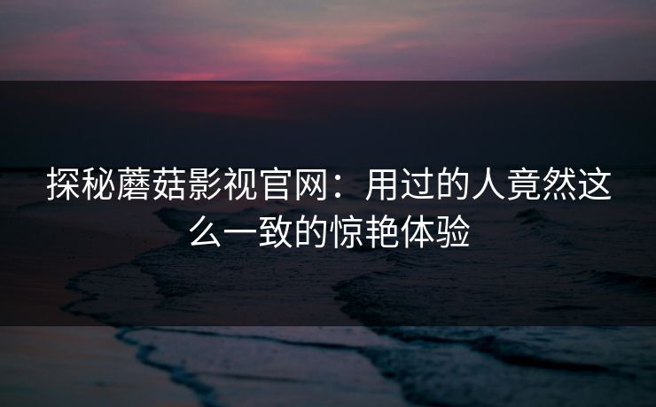 探秘蘑菇影视官网：用过的人竟然这么一致的惊艳体验