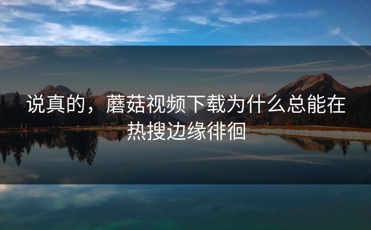 说真的，蘑菇视频下载为什么总能在热搜边缘徘徊