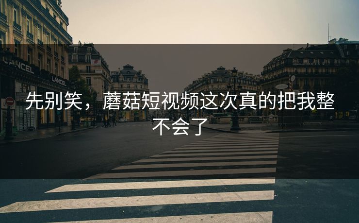先别笑，蘑菇短视频这次真的把我整不会了