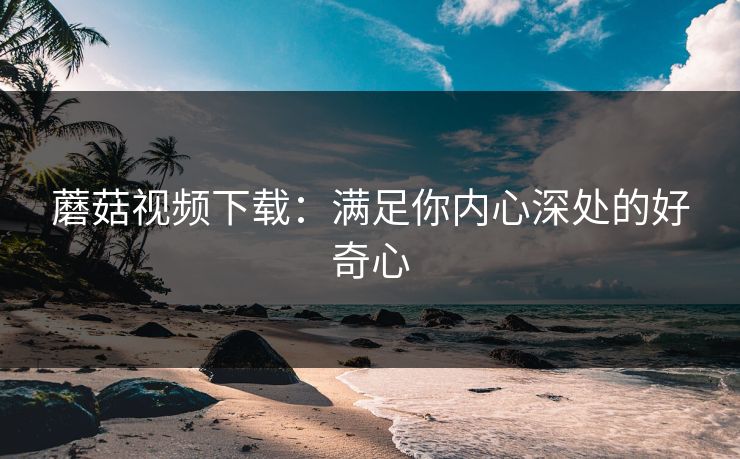 蘑菇视频下载：满足你内心深处的好奇心
