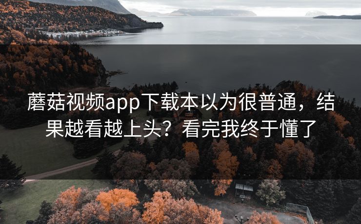 蘑菇视频app下载本以为很普通，结果越看越上头？看完我终于懂了
