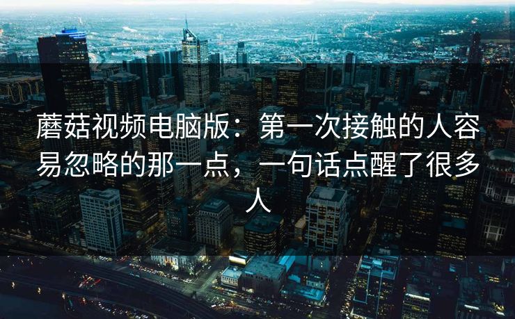 蘑菇视频电脑版：第一次接触的人容易忽略的那一点，一句话点醒了很多人