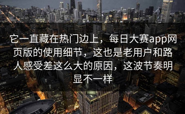 它一直藏在热门边上，每日大赛app网页版的使用细节，这也是老用户和路人感受差这么大的原因，这波节奏明显不一样