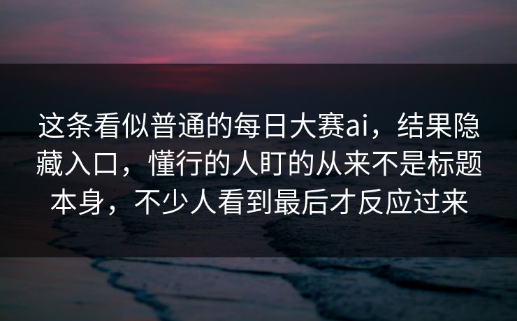 这条看似普通的每日大赛ai，结果隐藏入口，懂行的人盯的从来不是标题本身，不少人看到最后才反应过来