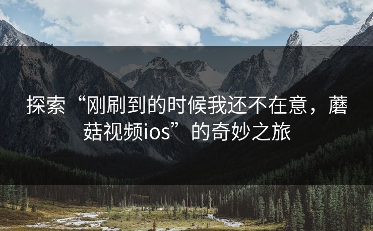 探索“刚刷到的时候我还不在意，蘑菇视频ios”的奇妙之旅
