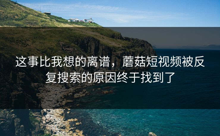 这事比我想的离谱，蘑菇短视频被反复搜索的原因终于找到了