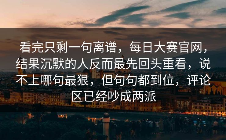 看完只剩一句离谱，每日大赛官网，结果沉默的人反而最先回头重看，说不上哪句最狠，但句句都到位，评论区已经吵成两派