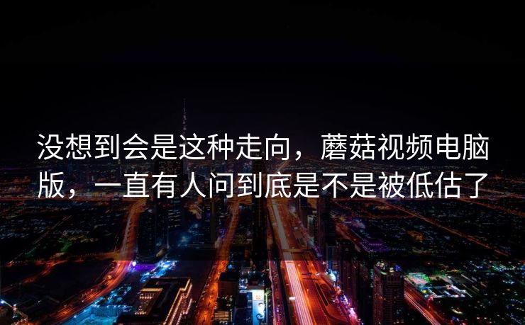 没想到会是这种走向，蘑菇视频电脑版，一直有人问到底是不是被低估了