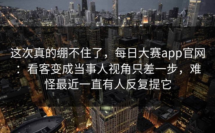 这次真的绷不住了，每日大赛app官网：看客变成当事人视角只差一步，难怪最近一直有人反复提它