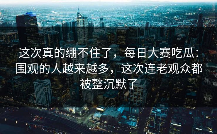 这次真的绷不住了，每日大赛吃瓜：围观的人越来越多，这次连老观众都被整沉默了