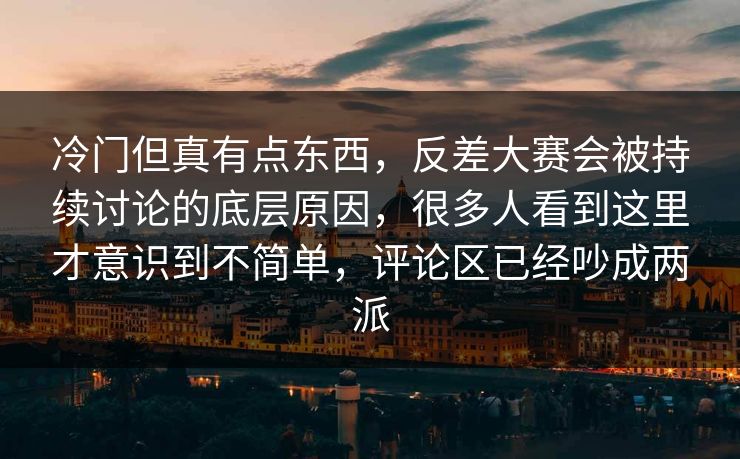 冷门但真有点东西，反差大赛会被持续讨论的底层原因，很多人看到这里才意识到不简单，评论区已经吵成两派