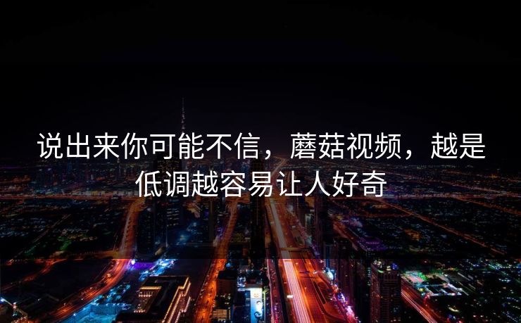 说出来你可能不信，蘑菇视频，越是低调越容易让人好奇