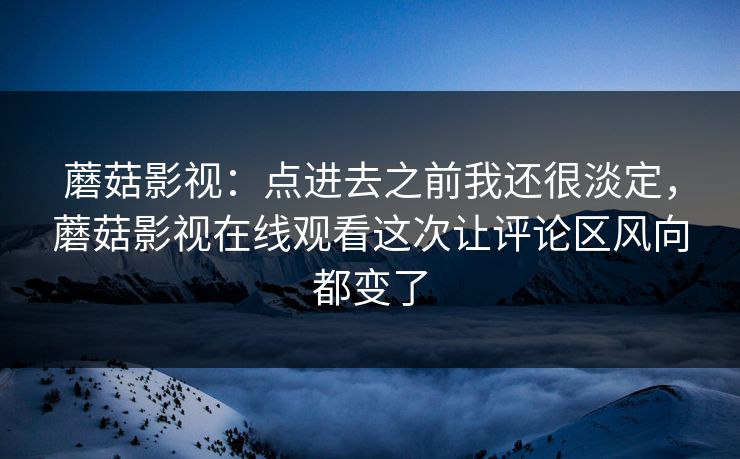 蘑菇影视：点进去之前我还很淡定，蘑菇影视在线观看这次让评论区风向都变了