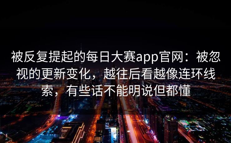 被反复提起的每日大赛app官网：被忽视的更新变化，越往后看越像连环线索，有些话不能明说但都懂