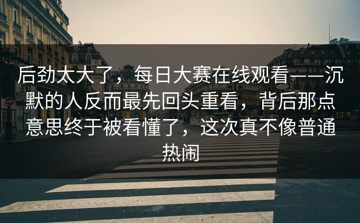 后劲太大了，每日大赛在线观看——沉默的人反而最先回头重看，背后那点意思终于被看懂了，这次真不像普通热闹